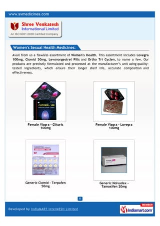 Women's Sexual Health Medicines:
Avail from us a flawless assortment of Women's Health. This assortment includes Lovegra
100mg, Clomid 50mg, Levonorgestrel Pills and Ortho Tri Cyclen, to name a few. Our
products are precisely formulated and processed at the manufacturer’s unit using quality-
tested ingredients, which ensure their longer shelf life, accurate composition and
effectiveness.




         Female Viagra - Clitoris                     Female Viagra - Lovegra
                100mg                                         100mg




        Generic Clomid - Terpafen                       Generic Nolvadex -
                  50mg                                   Tamoxifen 20mg
 