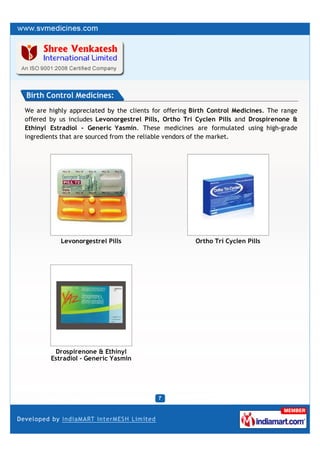 Birth Control Medicines:
We are highly appreciated by the clients for offering Birth Control Medicines. The range
offered by us includes Levonorgestrel Pills, Ortho Tri Cyclen Pills and Drospirenone &
Ethinyl Estradiol - Generic Yasmin. These medicines are formulated using high-grade
ingredients that are sourced from the reliable vendors of the market.




           Levonorgestrel Pills                        Ortho Tri Cyclen Pills




         Drospirenone & Ethinyl
        Estradiol - Generic Yasmin
 