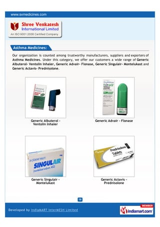 Asthma Medicines:
Our organization is counted among trustworthy manufacturers, suppliers and exporters of
Asthma Medicines. Under this category, we offer our customers a wide range of Generic
Albuterol- Ventolin Inhaler, Generic Advair- Flonase, Generic Singulair- Montelukast and
Generic Actavis- Prednisolone.




           Generic Albuterol -                       Generic Advair - Flonase
            Ventolin Inhaler




            Generic Singulair -                          Generic Actavis -
              Montelukast                                  Prednisolone
 