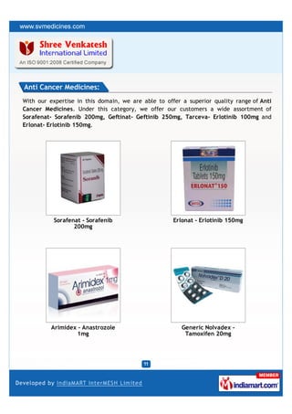 Anti Cancer Medicines:
With our expertise in this domain, we are able to offer a superior quality range of Anti
Cancer Medicines. Under this category, we offer our customers a wide assortment of
Sorafenat- Sorafenib 200mg, Geftinat- Geftinib 250mg, Tarceva- Erlotinib 100mg and
Erlonat- Erlotinib 150mg.




           Sorafenat - Sorafenib                     Erlonat - Erlotinib 150mg
                  200mg




          Arimidex - Anastrozole                        Generic Nolvadex -
                   1mg                                   Tamoxifen 20mg
 