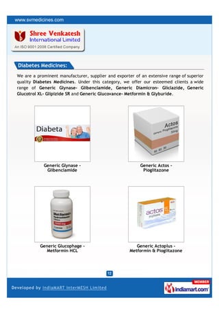 Diabetes Medicines:
We are a prominent manufacturer, supplier and exporter of an extensive range of superior
quality Diabetes Medicines. Under this category, we offer our esteemed clients a wide
range of Generic Glynase- Glibenclamide, Generic Diamicron- Gliclazide, Generic
Glucotrol XL- Glipizide SR and Generic Glucovance- Metformin & Glyburide.




            Generic Glynase -                             Generic Actos -
             Glibenclamide                                 Pioglitazone




          Generic Glucophage -                          Generic Actoplus -
             Metformin HCL                           Metformin & Pioglitazone
 