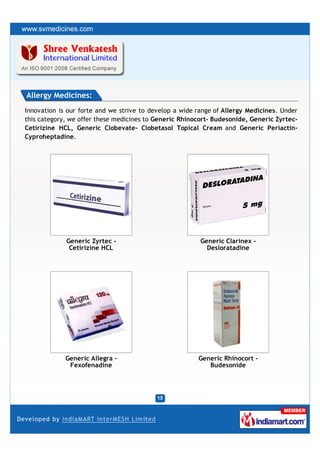 Allergy Medicines:
Innovation is our forte and we strive to develop a wide range of Allergy Medicines. Under
this category, we offer these medicines to Generic Rhinocort- Budesonide, Generic Zyrtec-
Cetirizine HCL, Generic Clobevate- Clobetasol Topical Cream and Generic Periactin-
Cyproheptadine.




             Generic Zyrtec -                            Generic Clarinex -
              Cetirizine HCL                               Desloratadine




             Generic Allegra -                          Generic Rhinocort -
              Fexofenadine                                 Budesonide
 