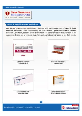 Heart & Blood Pressure Medicines:
Our domain expertise has enabled us to come up with a wide assortment of Heart & Blood
Pressure Medicines. Under this category, we offer Generic Lipitor– Atorvastatin, Generic
Mevacor- Lovastatin, Generic Zocor- Simvastatin and Generic Crestor- Rosuvastatin to the
customers. Clients can avail these drugs from us in varied quantity packs as per their needs.




              Generic Lipitor -                            Generic Mevacor -
                Atorvastatin                                  Lovastatin




             Generic Crestor -                             Generic Pravachol -
               Rosuvastatin                                Pravastatin Sodium
 