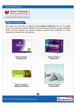 Digestive Medicines:
Our clients can avail from us a hygienic range of Digestive Medicines from us. The experts
of our firm make use of quality ingredients in the processing and follow stringent standards.
Before the final dispatch, our quality inspectors examine these medicines on various
parameters to ensure their effectiveness.




             Generic Nexium -                               Generic Prilosec -
              Esomeprazole                                    Omeprazole




            Generic Aciphex -                               Generic Protonix
           Rabeprazole Sodium                                Pantoprazole
 