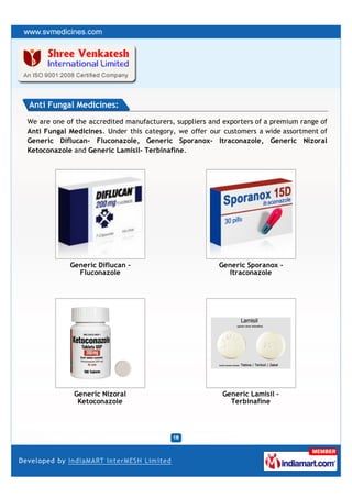 Anti Fungal Medicines:
We are one of the accredited manufacturers, suppliers and exporters of a premium range of
Anti Fungal Medicines. Under this category, we offer our customers a wide assortment of
Generic Diflucan- Fluconazole, Generic Sporanox- Itraconazole, Generic Nizoral
Ketoconazole and Generic Lamisil- Terbinafine.




            Generic Diflucan -                          Generic Sporanox -
              Fluconazole                                  Itraconazole




             Generic Nizoral                             Generic Lamisil -
              Ketoconazole                                 Terbinafine
 