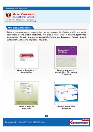 Anti Biotics Medicines:
Being a customer-focused organization, we are engaged in offering a wide and exotic
assortment of Anti Biotics Medicines. We offer a wide range of Generic Symmetrel-
Amantadine, Generic Augmentin- Amoxicillin/Clavulanate Potassium, Generic Amoxil-
Amoxicillin and Generic Ampicillin- Ampicillin.




          Generic Symmetrel -                      Generic Augmentin -
             Amantadine                           Amoxicillin / Clavulanate
                                                        Potassium




            Generic Amoxil -                        Generic Ampicillin -
              Amoxicillin                               Ampicillin
 