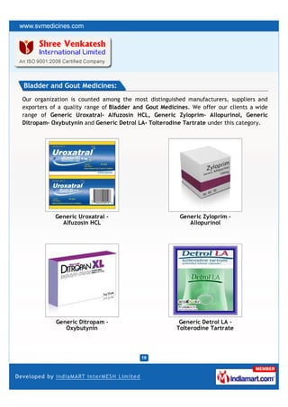 Bladder and Gout Medicines:
Our organization is counted among the most distinguished manufacturers, suppliers and
exporters of a quality range of Bladder and Gout Medicines. We offer our clients a wide
range of Generic Uroxatral- Alfuzosin HCL, Generic Zyloprim- Allopurinol, Generic
Ditropam- Oxybutynin and Generic Detrol LA- Tolterodine Tartrate under this category.




           Generic Uroxatral -                         Generic Zyloprim -
             Alfuzosin HCL                                Allopurinol




           Generic Ditropam -                          Generic Detrol LA -
              Oxybutynin                              Tolterodine Tartrate
 