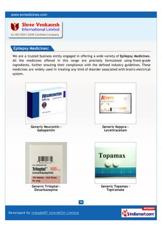 Epilepsy Medicines:
We are a trusted business entity engaged in offering a wide variety of Epilepsy Medicines.
All the medicines offered in this range are precisely formulated using finest-grade
ingredients, further ensuring their compliance with the defined industry guidelines. These
medicines are widely used in treating any kind of disorder associated with brain's electrical
system.




            Generic Neurontin -                             Generic Keppra -
               Gabapentin                                    Levetiracetam




            Generic Trileptal -                            Generic Topamax -
             Oxcarbazepine                                    Topiramate
 