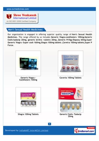 Men's Sexual Health Medicines:
Our organization is engaged in offering superior quality range of Men's Sexual Health
Medicines. The range offered by us includes Generic Viagra-cockfosters 100mg,Generic
Cialis-tadacip 20mg, generic levitra -valetra 20mg ,Generic Priligy-Dapoxy 60mg,Super
Generic Viagra -Super cock 160mg,Silagra 100mg tablets ,Cavetra 100mg tablets,Super P
Force.




            Generic Viagra -                        Caverta 100mg Tablets
           Cockfosters 100mg




          Silagra 100mg Tablets                     Generic Cialis- Tadacip
                                                            20mg
 