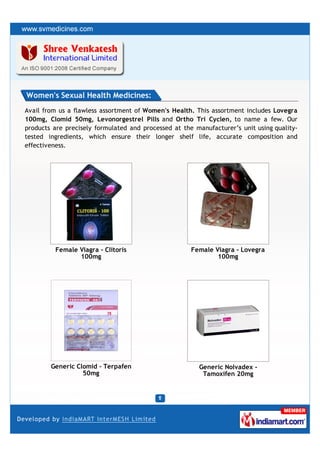 Women's Sexual Health Medicines:
Avail from us a flawless assortment of Women's Health. This assortment includes Lovegra
100mg, Clomid 50mg, Levonorgestrel Pills and Ortho Tri Cyclen, to name a few. Our
products are precisely formulated and processed at the manufacturer’s unit using quality-
tested ingredients, which ensure their longer shelf life, accurate composition and
effectiveness.




         Female Viagra - Clitoris                     Female Viagra - Lovegra
                100mg                                         100mg




        Generic Clomid - Terpafen                       Generic Nolvadex -
                  50mg                                   Tamoxifen 20mg
 