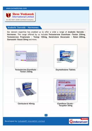 Anabolic Steroids - Hormones:
Our domain expertise has enabled us to offer a wide a range of Anabolic Steroids –
Hormones. The range offered by us includes Testosterone Enanthate -Teston 250mg,
Testosterone Propionate - Testop 100mg, Nandrolone Decanoate - Rolon 200mg,
Stanozolol -Stazol 50mg and more.




        Testosterone Enanthate -                  Oxymetholone Tablets
             Teston 250mg




           Clenbuterol 40mcg                        Clomifene Citrate -
                                                      Terpafen 50mg
 