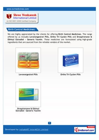 Birth Control Medicines:
We are highly appreciated by the clients for offering Birth Control Medicines. The range
offered by us includes Levonorgestrel Pills, Ortho Tri Cyclen Pills and Drospirenone &
Ethinyl Estradiol - Generic Yasmin. These medicines are formulated using high-grade
ingredients that are sourced from the reliable vendors of the market.




           Levonorgestrel Pills                        Ortho Tri Cyclen Pills




         Drospirenone & Ethinyl
        Estradiol - Generic Yasmin
 