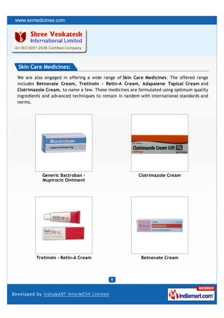 Skin Care Medicines:
We are also engaged in offering a wide range of Skin Care Medicines. The offered range
includes Betnovate Cream, Tretinoin - Retin-A Cream, Adapalene Topical Cream and
Clotrimazole Cream, to name a few. These medicines are formulated using optimum quality
ingredients and advanced techniques to remain in tandem with international standards and
norms.




           Generic Bactroban -                         Clotrimazole Cream
           Mupirocin Ointment




        Tretinoin - Retin-A Cream                        Betnovate Cream
 