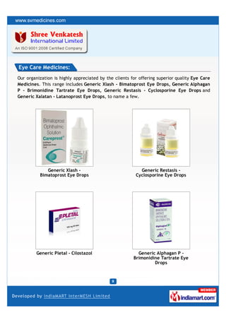 Eye Care Medicines:
Our organization is highly appreciated by the clients for offering superior quality Eye Care
Medicines. This range includes Generic Xlash - Bimatoprost Eye Drops, Generic Alphagan
P - Brimonidine Tartrate Eye Drops, Generic Restasis - Cyclosporine Eye Drops and
Generic Xalatan - Latanoprost Eye Drops, to name a few.




             Generic Xlash -                              Generic Restasis -
          Bimatoprost Eye Drops                         Cyclosporine Eye Drops




         Generic Pletal - Cilostazol                     Generic Alphagan P -
                                                       Brimonidine Tartrate Eye
                                                                Drops
 