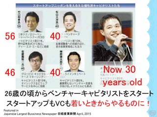Featured in
Japanese Largest Bussiness Newspaper 日経産業新聞 April, 2015
56 40
46 40 Now 30
years old
26歳の頃からベンチャーキャピタリストをスタート
スタートアップもVCも若いときからやるものに！
 