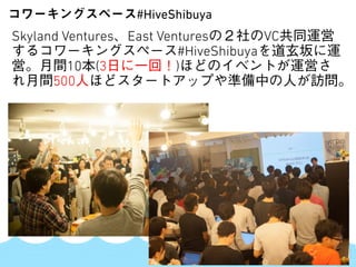 SKYLAND VENTURES
Skyland Ventures、East Venturesの２社のVC共同運営
するコワーキングスペース#HiveShibuyaを道玄坂に運
営。月間10本(3日に一回！)ほどのイベントが運営さ
れ月間500人ほどスタートアップや準備中の人が訪問。
コワーキングスペース#HiveShibuya
 