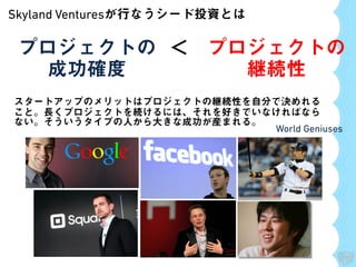 Skyland Venturesが行なうシード投資とは
プロジェクトの
成功確度
プロジェクトの
継続性
＜
World Geniuses
スタートアップのメリットはプロジェクトの継続性を自分で決めれる
こと。長くプロジェクトを続けるには、それを好きでいなければなら
ない。そういうタイプの人から大きな成功が産まれる。
 