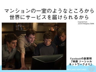SKYLAND VENTURES
マンションの一室のようなところから
世界にサービスを届けられるから
Facebookの創業期
「映画 ソーシャル
ネットワークより」
Inspired from
Junichi Akagawa, DeNA
 