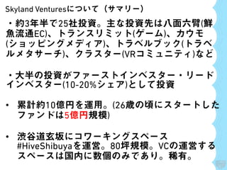 Skyland Venturesについて（サマリー）
・約3年半で25社投資。主な投資先は八面六臂(鮮
魚流通EC)、トランスリミット(ゲーム)、カウモ
(ショッピングメディア)、トラベルブック(トラベ
ルメタサーチ)、クラスター(VRコミュニティ)など
・大半の投資がファーストインベスター・リード
インベスター(10-20%シェア)として投資
• 累計約10億円を運用。(26歳の頃にスタートした
ファンドは5億円規模)
• 渋谷道玄坂にコワーキングスペース
#HiveShibuyaを運営。80坪規模。VCの運営する
スペースは国内に数個のみであり。稀有。
 