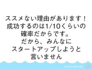 SKYLAND VENTURES
ススメない理由があります！
成功するのは1/10くらいの
確率だからです。
だから、みんなに
スタートアップしようと
言いません
 