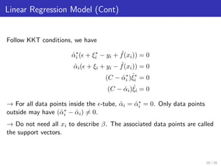 Linear Regression Model (Cont)
Follow KKT conditions, we have
ˆα∗
i ( + ξ∗
i − yi + ˆf(xi)) = 0
ˆαi( + ξi + yi − ˆf(xi)) = 0
(C − ˆα∗
i )ˆξ∗
i = 0
(C − ˆαi)ˆξi = 0
→ For all data points inside the -tube, ˆαi = ˆα∗
i = 0. Only data points
outside may have (ˆα∗
i − ˆαi) = 0.
→ Do not need all xi to describe β. The associated data points are called
the support vectors.
10 / 16
 