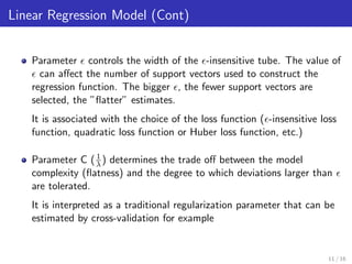 Linear Regression Model (Cont)
Parameter controls the width of the -insensitive tube. The value of
can aﬀect the number of support vectors used to construct the
regression function. The bigger , the fewer support vectors are
selected, the ”ﬂatter” estimates.
It is associated with the choice of the loss function ( -insensitive loss
function, quadratic loss function or Huber loss function, etc.)
Parameter C (1
λ) determines the trade oﬀ between the model
complexity (ﬂatness) and the degree to which deviations larger than
are tolerated.
It is interpreted as a traditional regularization parameter that can be
estimated by cross-validation for example
11 / 16
 