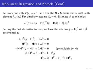 Non-linear Regression and Kernels (Cont)
Let work out with V (r) = r2. Let H be the N x M basis matrix with imth
element hm(xi) For simplicity assume β0 = 0. Estimate β by minimize
H(β) = (y − Hβ)T
(y − Hβ) + λ β 2
Setting the ﬁrst derivative to zero, we have the solution ˆy = Hˆβ with ˆβ
determined by
−2HT
(y − Hˆβ) + 2λˆβ = 0
−HT
(y − Hˆβ) + λˆβ = 0
−HHT
(y − Hˆβ) + λHˆβ = 0 (premultiply by H)
(HHT
+ λI)Hˆβ = HHT
y
Hˆβ = (HHT
+ λI)−1
HHT
y
14 / 16
 