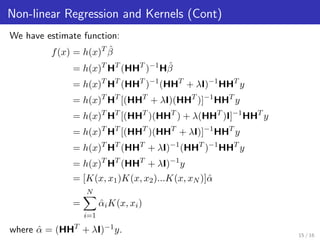 Non-linear Regression and Kernels (Cont)
We have estimate function:
f(x) = h(x)T ˆβ
= h(x)T
HT
(HHT
)−1
Hˆβ
= h(x)T
HT
(HHT
)−1
(HHT
+ λI)−1
HHT
y
= h(x)T
HT
[(HHT
+ λI)(HHT
)]−1
HHT
y
= h(x)T
HT
[(HHT
)(HHT
) + λ(HHT
)I]−1
HHT
y
= h(x)T
HT
[(HHT
)(HHT
+ λI)]−1
HHT
y
= h(x)T
HT
(HHT
+ λI)−1
(HHT
)−1
HHT
y
= h(x)T
HT
(HHT
+ λI)−1
y
= [K(x, x1)K(x, x2)...K(x, xN )]ˆα
=
N
i=1
ˆαiK(x, xi)
where ˆα = (HHT
+ λI)−1y. 15 / 16
 