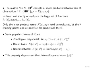 • The matrix N x N HHT
consists of inner products between pair of
observation i, i . {HHT
}i,i = K(xi, xi )
→ Need not specify or evaluate the large set of functions
h1(x), h2(x), ..., hM (x).
Only the inner product kernel K(xi, xi ) need be evaluated, at the N
training points and at points x for predictions there.
• Some popular choices of K are
dth-Degree polynomial: K(x, x ) = (1 + x, x )d
Radial basis: K(x, x ) = exp(−γ x − x 2)
Neural network: K(x, x ) = tanh(κ1 x, x + κ2)
• This property depends on the choice of squared norm β 2
16 / 16
 