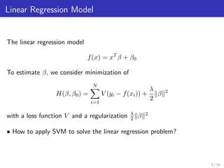 Linear Regression Model
The linear regression model
f(x) = xT
β + β0
To estimate β, we consider minimization of
H(β, β0) =
N
i=1
V (yi − f(xi)) +
λ
2
β 2
with a loss function V and a regularization λ
2 β 2
• How to apply SVM to solve the linear regression problem?
3 / 16
 