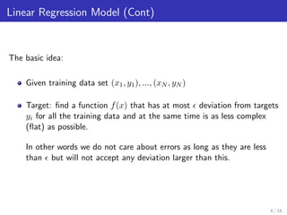 Linear Regression Model (Cont)
The basic idea:
Given training data set (x1, y1), ..., (xN , yN )
Target: ﬁnd a function f(x) that has at most deviation from targets
yi for all the training data and at the same time is as less complex
(ﬂat) as possible.
In other words we do not care about errors as long as they are less
than but will not accept any deviation larger than this.
4 / 16
 