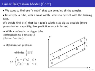 Linear Regression Model (Cont)
• We want to ﬁnd one ” -tube” that can contains all the samples.
• Intuitively, a tube, with a small width, seems to over-ﬁt with the training
data.
We should ﬁnd f(x) that its -tube’s width is as big as possible (more
generalization capability, less prediction error in future).
• With a deﬁned , a bigger tube
corresponds to a smaller β
(ﬂatter function).
• Optimization problem:
minimize
1
2
β 2
s.t
yi − f(xi) ≤
f(xi) − yi ≤
5 / 16
 