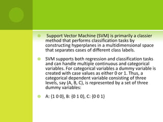     Support Vector Machine (SVM) is primarily a classier
    method that performs classification tasks by
    constructing hyperplanes in a multidimensional space
    that separates cases of different class labels.
   SVM supports both regression and classification tasks
    and can handle multiple continuous and categorical
    variables. For categorical variables a dummy variable is
    created with case values as either 0 or 1. Thus, a
    categorical dependent variable consisting of three
    levels, say (A, B, C), is represented by a set of three
    dummy variables:
   A: {1 0 0}, B: {0 1 0}, C: {0 0 1}
 