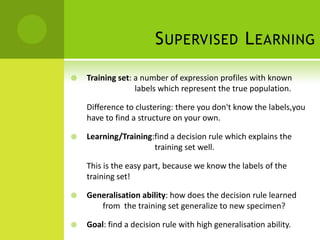 S UPERVISED L EARNING

   Training set: a number of expression profiles with known
                  labels which represent the true population.

    Difference to clustering: there you don't know the labels,you
    have to find a structure on your own.

   Learning/Training:find a decision rule which explains the
                      training set well.

    This is the easy part, because we know the labels of the
    training set!

   Generalisation ability: how does the decision rule learned
       from the training set generalize to new specimen?

   Goal: find a decision rule with high generalisation ability.
 
