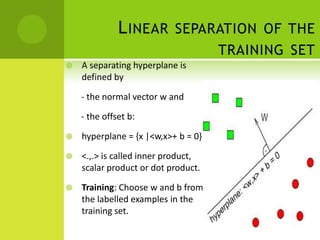 L INEAR SEPARATION OF THE
                                     TRAINING SET
   A separating hyperplane is
    defined by

    - the normal vector w and

    - the offset b:

   hyperplane = {x |<w,x>+ b = 0}

   <.,.> is called inner product,
    scalar product or dot product.

   Training: Choose w and b from
    the labelled examples in the
    training set.
 