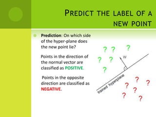 P REDICT THE LABEL OF A
                                  NEW POINT
   Prediction: On which side
    of the hyper-plane does
    the new point lie?

    Points in the direction of
    the normal vector are
    classified as POSITIVE.

    Points in the opposite
    direction are classified as
    NEGATIVE.
 