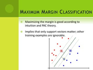 M AXIMUM M ARGIN C LASSIFICATION
   Maximizing the margin is good according to
    intuition and PAC theory.
   Implies that only support vectors matter; other
    training examples are ignorable.
 