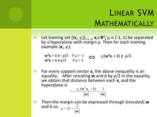 L INEAR SVM
                                      M ATHEMATICALLY
   Let training set {(xi, yi)}i=1..n, xi Rd, yi {-1, 1} be separated
    by a hyperplane with margin ρ. Then for each training
    example (xi, yi):
     wTxi + b ≤ - ρ/2 if yi = -1           yi(wTxi + b) ≥ ρ/2
     wTxi + b ≥ ρ/2    if yi = 1

   For every support vector xs the above inequality is an
    equality. After rescaling w and b by ρ/2 in the equality,
    we obtain that distance between each xs and the
    hyperplane is         T
                          y s ( w x s b)   1
                      r
                                 w         w

   Then the margin can be expressed through (rescaled) w
    and b as:   2r
                     2
                          w
 