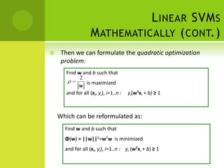 L INEAR SVM S
                    M ATHEMATICALLY ( CONT.)
    Then we can formulate the quadratic optimization
     problem:
       Find w and b such that
             2
                is maximized
            w
       and for all (xi, yi), i=1..n :   yi(wTxi + b) ≥ 1



    Which can be reformulated as:
      Find w and b such that
      Φ(w) = ||w||2=wTw is minimized
      and for all (xi, yi), i=1..n : yi (wTxi + b) ≥ 1
 