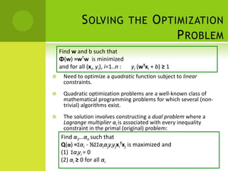 S OLVING THE O PTIMIZATION
                                P ROBLEM
    Find w and b such that
    Φ(w) =wTw is minimized
    and for all (xi, yi), i=1..n :   yi (wTxi + b) ≥ 1
     Need to optimize a quadratic function subject to linear
      constraints.
     Quadratic optimization problems are a well-known class of
      mathematical programming problems for which several (non-
      trivial) algorithms exist.
     The solution involves constructing a dual problem where a
      Lagrange multiplier αi is associated with every inequality
      constraint in the primal (original) problem:
    Find α1…αn such that
    Q(α) =Σαi - ½ΣΣαiαjyiyjxiTxj is maximized and
    (1) Σαiyi = 0
    (2) αi ≥ 0 for all αi
 
