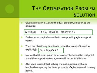 T HE O PTIMIZATION P ROBLEM
                            S OLUTION
   Given a solution α1…αn to the dual problem, solution to the
    primal is:

    w =Σαiyixi    b = yk - Σαiyixi Txk for any αk > 0

   Each non-zero αi indicates that corresponding xi is a support
    vector.

   Then the classifying function is (note that we don’t need w
    explicitly): f(x) = ΣαiyixiTx + b

   Notice that it relies on an inner product between the test point
    x and the support vectors xi – we will return to this later.

   Also keep in mind that solving the optimization problem
    involved computing the inner products xiTxj between all training
    points.
 