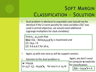 S OFT M ARGIN
           C LASSIFICATION – S OLUTION
   Dual problem is identical to separable case (would not be
    identical if the 2-norm penalty for slack variables CΣξi2 was
    used in primal objective, we would need additional
    Lagrange multipliers for slack variables):

    Find α1…αN such that
    Q(α) =Σαi - ½ΣΣαiαjyiyjxiTxj is maximized and
    (1) Σαiyi = 0
    (2) 0 ≤ αi ≤ C for all αi

   Again, xi with non-zero αi will be support vectors.

  Solution to the dual problem is:             Again, we don’t need
                                                to compute w explicitly
w =Σαiyixi
                                                for classification:
b= yk(1- ξk) - ΣαiyixiTxk for any k s.t. αk>0
                                                     f(x) = ΣαiyixiTx + b
 