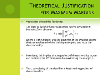 T HEORETICAL J USTIFICATION
            FOR M AXIMUM M ARGINS
   Vapnik has proved the following:
    The class of optimal linear separators has VC dimension h
    bounded from above as                2
                                        D
                             h min          2
                                                , m0   1

    where ρ is the margin, D is the diameter of the smallest sphere
    that can enclose all of the training examples, and m0 is the
    dimensionality.


   Intuitively, this implies that regardless of dimensionality m0 we
    can minimize the VC dimension by maximizing the margin ρ.


   Thus, complexity of the classifier is kept small regardless of
    dimensionality.
 