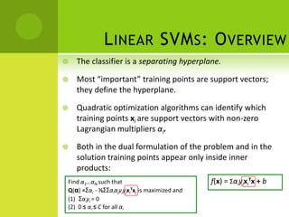 L INEAR SVM S : O VERVIEW
   The classifier is a separating hyperplane.

   Most “important” training points are support vectors;
    they define the hyperplane.

   Quadratic optimization algorithms can identify which
    training points xi are support vectors with non-zero
    Lagrangian multipliers αi.

   Both in the dual formulation of the problem and in the
    solution training points appear only inside inner
    products:
Find α1…αN such that                            f(x) = ΣαiyixiTx + b
Q(α) =Σαi - ½ΣΣαiαjyiyjxiTxj is maximized and
(1) Σαiyi = 0
(2) 0 ≤ αi ≤ C for all αi
 