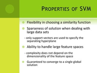 P ROPERTIES            OF     SVM

    Flexibility in choosing a similarity function
    Sparseness of solution when dealing with
     large data sets
    - only support vectors are used to specify the
      separating hyperplane
    Ability to handle large feature spaces
    - complexity does not depend on the
      dimensionality of the feature space
    Guaranteed to converge to a single global
     solution
 