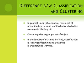 D IFFERENCE B / W C LASSIFICATION
                 AND C LUSTERING

    In general, in classification you have a set of
     predefined classes and want to know which class
     a new object belongs to.

    Clustering tries to group a set of object.

    In the context of machine learning, classification
     is supervised learning and clustering
     is unsupervised learning.
 