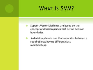 W HAT I S SVM?

   Support Vector Machines are based on the
    concept of decision planes that define decision
    boundaries.

    A decision plane is one that separates between a
    set of objects having different class
    memberships.
 