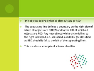    the objects belong either to class GREEN or RED.

    The separating line defines a boundary on the right side of
    which all objects are GREEN and to the left of which all
    objects are RED. Any new object (white circle) falling to
    the right is labeled, i.e., classified, as GREEN (or classified
    as RED should it fall to the left of the separating line).

   This is a classic example of a linear classifier
 