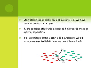    Most classification tasks are not as simple, as we have
    seen in previous example

   More complex structures are needed in order to make an
    optimal separation

    Full separation of the GREEN and RED objects would
    require a curve (which is more complex than a line).
 