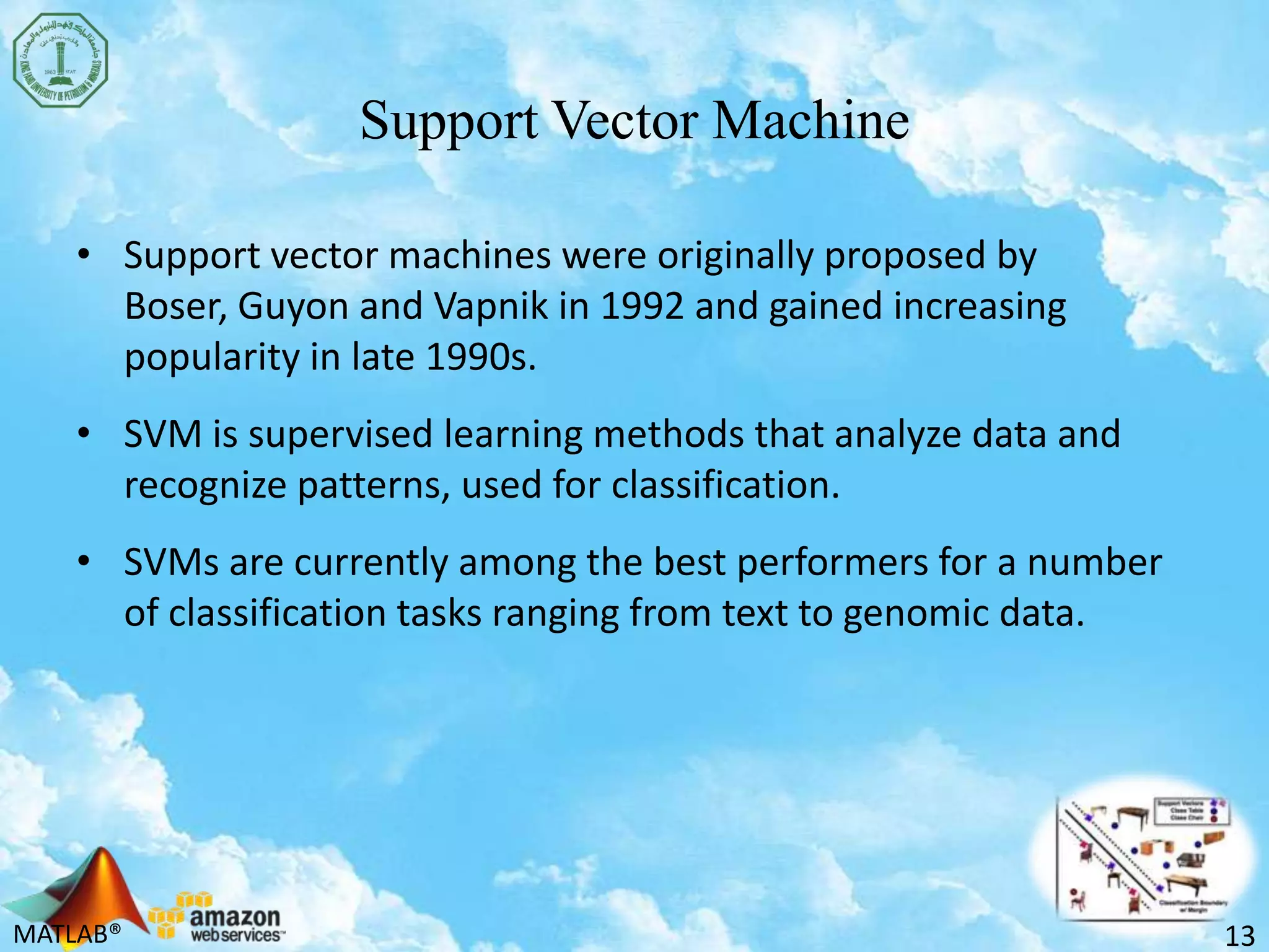 MATLAB®
Support Vector Machine
• Support vector machines were originally proposed by
Boser, Guyon and Vapnik in 1992 and gained increasing
popularity in late 1990s.
• SVM is supervised learning methods that analyze data and
recognize patterns, used for classification.
• SVMs are currently among the best performers for a number
of classification tasks ranging from text to genomic data.
13
 